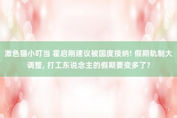 激色猫小叮当 霍启刚建议被国度接纳! 假期轨制大调整, 打工东说念主的假期要变多了?