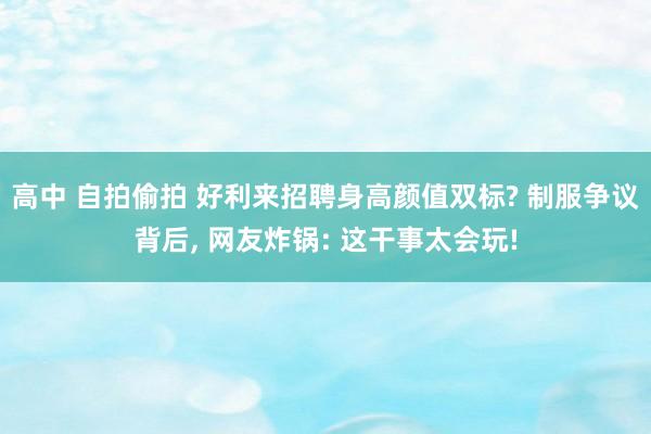 高中 自拍偷拍 好利来招聘身高颜值双标? 制服争议背后, 网友炸锅: 这干事太会玩!